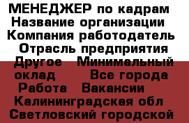 МЕНЕДЖЕР по кадрам › Название организации ­ Компания-работодатель › Отрасль предприятия ­ Другое › Минимальный оклад ­ 1 - Все города Работа » Вакансии   . Калининградская обл.,Светловский городской округ 